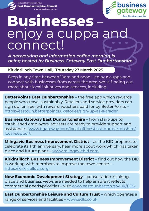 A leaflet with a graphic of a cup of a hot drink with wording: Businesses – enjoy a cuppa and connect!  A networking and information coffee morning is being hosted by Business Gateway East Dunbartonshire  Kirkintilloch Town Hall, Thursday 27 March 2025  Drop in any time between 10am and noon – enjoy a cuppa and connect with businesses from across the area, while finding out more about local initiatives and services, including: BetterPoints East Dunbartonshire – the free app which rewards people who travel sustainably. Retailers and service providers can sign up for free, with reward vouchers paid for by BetterPoints – https://eastdun.betterpoints.uk/stories/sign-up-as-a-trader  Business Gateway East Dunbartonshire – from start-ups to established employers, advisers are ready to provide support and assistance – www.bgateway.com/local-offices/east-dunbartonshire/ local-support  Milngavie Business Improvement District – as the BID prepares to celebrate its 11th anniversary, hear more about work which has taken place and future plans – www.milngaviebid.com  Kirkintilloch Business Improvement District – find out how the BID is working with members to improve the town centre – https://kirkintilloch.org  New Economic Development Strategy – consultation is taking place and business views are needed to help ensure it reflects commercial needs/priorities – visit www.eastdunbarton.gov.uk/EDS  East Dunbartonshire Leisure and Culture Trust – which operates a range of services and facilities – www.edlc.co.uk