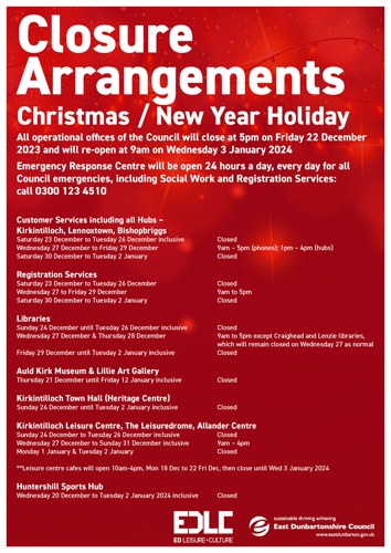 Closure Arrangements Christmas / New Year Holiday All operational offices of the Council will close at 5pm on Friday 22 December 2023 and will re-open at 9am on Wednesday 3 January 2024 Emergency Response Centre will be open 24 hours a day, every day for all Council emergencies, including Social Work and Registration Services: call 0300 123 4510 Customer Services including all Hubs - Kirkintilloch, Lennoxtown, Bishopbriggs Saturday 23 December to Tuesday 26 December inclusive Wednesday 27 December to Friday 29 December Saturday 30 December to Tuesday 2 January Registration Services Saturday 23 December to Tuesday 26 December Wednesday 27 to Friday 29 December Saturday 30 December to Tuesday 2 January Libraries Sunday 24 December until Tuesday 26 December inclusive Wednesday 27 December & Thursday 28 December Friday 29 December until Tuesday 2 January inclusive Closed 9am - 5pm (phones); 1pm - 4pm (hubs) Closed Closed 9am to 5pm Closed Closed 9am to 5pm except Craighead and Lenzie libraries, which will remain closed on Wednesday 27 as normal Closed Auld Kirk Museum & Lillie Art Gallery Thursday 21 December until Friday 12 January inclusive Closed Kirkintilloch Town Hall (Heritage Centre) Sunday 24 December until Tuesday 2 January inclusive Closed Kirkintilloch Leisure Centre, The Leisuredrome, Allander Centre Sunday 24 December to Tuesday 26 December inclusive Wednesday 27 December to Sunday 31 December inclusive Monday 1 January & Tuesday 2 January Closed 9am - 4pm Closed **Leisure centre cafes will open 10am-4pm, Mon 18 Dec to 22 Fri Dec, then close until Wed 3 January 2024 Huntershill Sports Hub Wednesday 20 December to Tuesday 2 January 2024 inclusive Closed EDLC e sustainable thriving achieving East Dunbartonshire Council www.eastdunbarton.gov.uk ED LEISURE+CULTURE